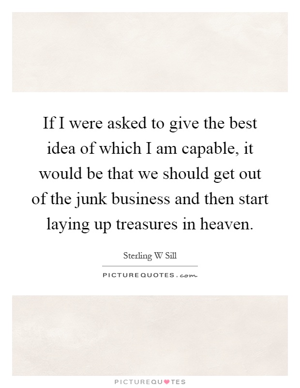 If I were asked to give the best idea of which I am capable, it would be that we should get out of the junk business and then start laying up treasures in heaven Picture Quote #1