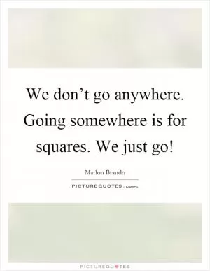 We don’t go anywhere. Going somewhere is for squares. We just go! Picture Quote #1