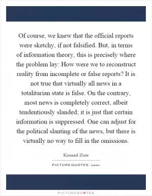 Of course, we knew that the official reports were sketchy, if not falsified. But, in terms of information theory, this is precisely where the problem lay: How were we to reconstruct reality from incomplete or false reports? It is not true that virtually all news in a totalitarian state is false. On the contrary, most news is completely correct, albeit tendentiously slanded; it is just that certain information is suppressed. One can adjust for the political slanting of the news, but there is virtually no way to fill in the omissions Picture Quote #1