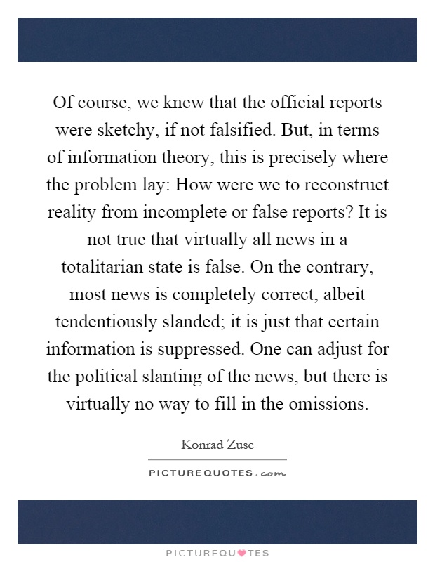Of course, we knew that the official reports were sketchy, if not falsified. But, in terms of information theory, this is precisely where the problem lay: How were we to reconstruct reality from incomplete or false reports? It is not true that virtually all news in a totalitarian state is false. On the contrary, most news is completely correct, albeit tendentiously slanded; it is just that certain information is suppressed. One can adjust for the political slanting of the news, but there is virtually no way to fill in the omissions Picture Quote #1