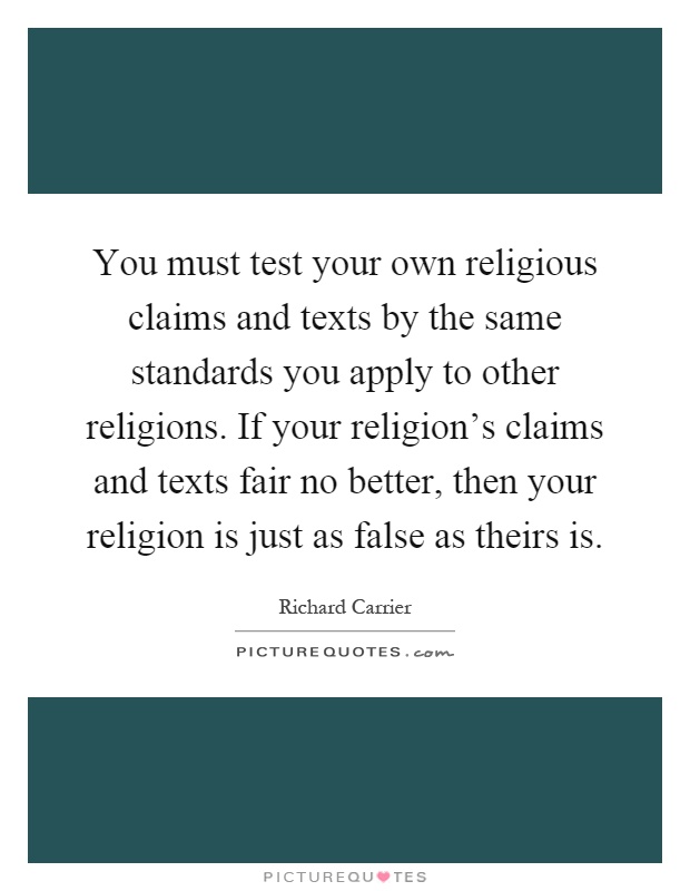 You must test your own religious claims and texts by the same standards you apply to other religions. If your religion's claims and texts fair no better, then your religion is just as false as theirs is Picture Quote #1