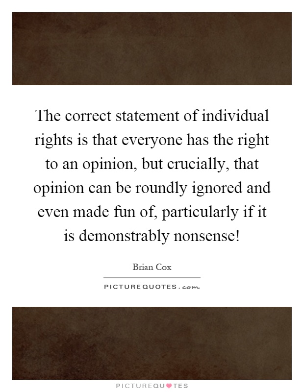 The correct statement of individual rights is that everyone has the right to an opinion, but crucially, that opinion can be roundly ignored and even made fun of, particularly if it is demonstrably nonsense! Picture Quote #1