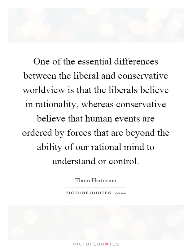 One of the essential differences between the liberal and conservative worldview is that the liberals believe in rationality, whereas conservative believe that human events are ordered by forces that are beyond the ability of our rational mind to understand or control Picture Quote #1