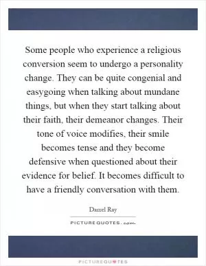 Some people who experience a religious conversion seem to undergo a personality change. They can be quite congenial and easygoing when talking about mundane things, but when they start talking about their faith, their demeanor changes. Their tone of voice modifies, their smile becomes tense and they become defensive when questioned about their evidence for belief. It becomes difficult to have a friendly conversation with them Picture Quote #1