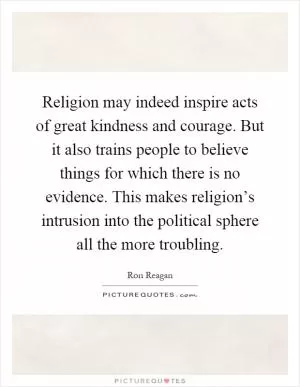 Religion may indeed inspire acts of great kindness and courage. But it also trains people to believe things for which there is no evidence. This makes religion’s intrusion into the political sphere all the more troubling Picture Quote #1