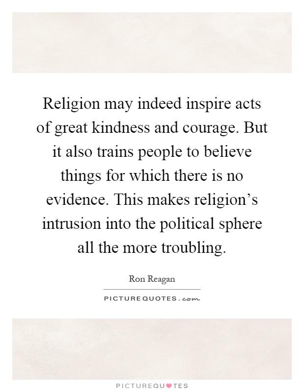 Religion may indeed inspire acts of great kindness and courage. But it also trains people to believe things for which there is no evidence. This makes religion's intrusion into the political sphere all the more troubling Picture Quote #1