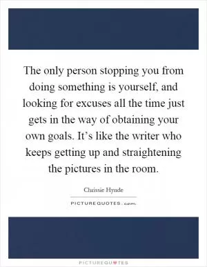The only person stopping you from doing something is yourself, and looking for excuses all the time just gets in the way of obtaining your own goals. It’s like the writer who keeps getting up and straightening the pictures in the room Picture Quote #1