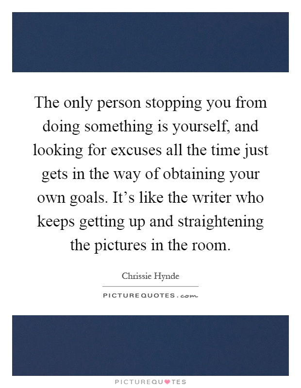 The only person stopping you from doing something is yourself, and looking for excuses all the time just gets in the way of obtaining your own goals. It's like the writer who keeps getting up and straightening the pictures in the room Picture Quote #1