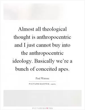 Almost all theological thought is anthropocentric and I just cannot buy into the anthropocentric ideology. Basically we’re a bunch of conceited apes Picture Quote #1