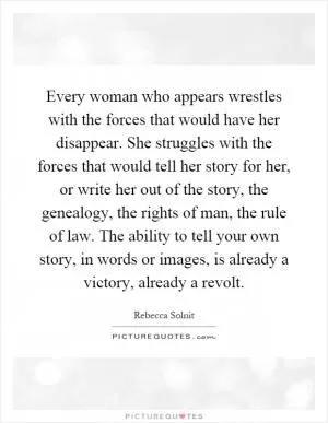 Every woman who appears wrestles with the forces that would have her disappear. She struggles with the forces that would tell her story for her, or write her out of the story, the genealogy, the rights of man, the rule of law. The ability to tell your own story, in words or images, is already a victory, already a revolt Picture Quote #1