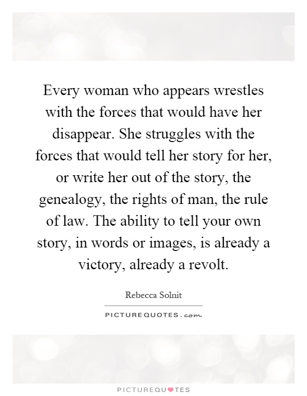 Every woman who appears wrestles with the forces that would have her disappear. She struggles with the forces that would tell her story for her, or write her out of the story, the genealogy, the rights of man, the rule of law. The ability to tell your own story, in words or images, is already a victory, already a revolt Picture Quote #1