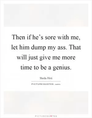 Then if he’s sore with me, let him dump my ass. That will just give me more time to be a genius Picture Quote #1