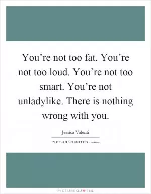 You’re not too fat. You’re not too loud. You’re not too smart. You’re not unladylike. There is nothing wrong with you Picture Quote #1