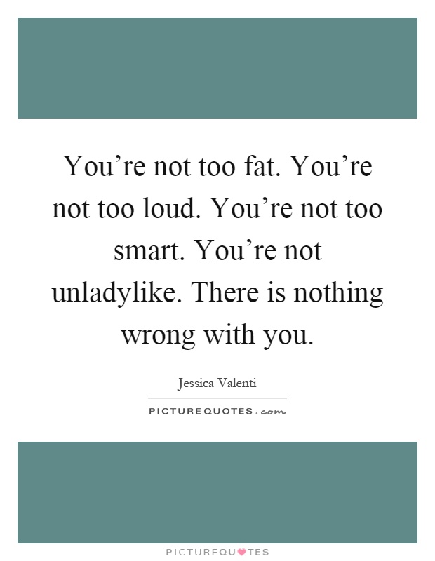 You're not too fat. You're not too loud. You're not too smart. You're not unladylike. There is nothing wrong with you Picture Quote #1