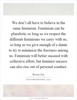 We don’t all have to believe in the same feminism. Feminism can be pluralistic so long as we respect the different feminisms we carry with us, so long as we give enough of a damn to try to minimize the fractures among us. Feminism will better succeed with collective effort, but feminist success can also rise out of personal conduct Picture Quote #1
