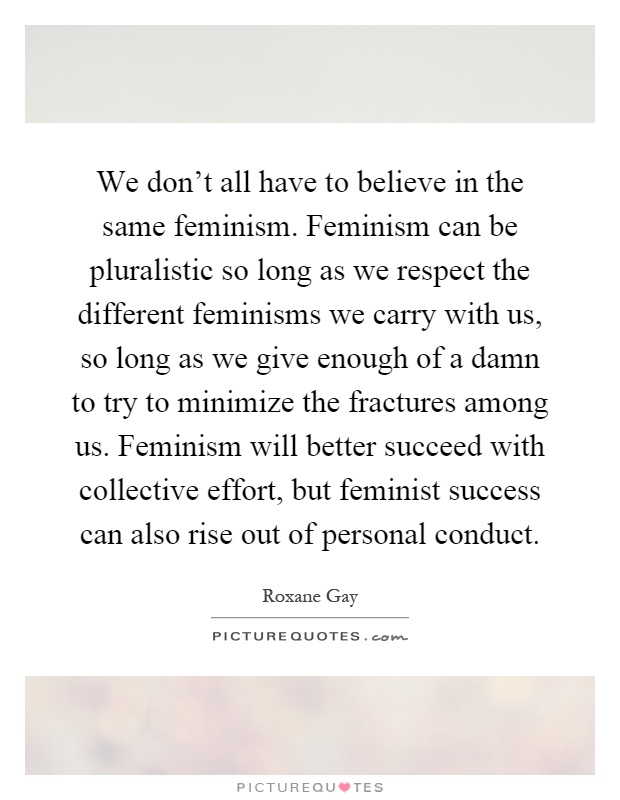 We don't all have to believe in the same feminism. Feminism can be pluralistic so long as we respect the different feminisms we carry with us, so long as we give enough of a damn to try to minimize the fractures among us. Feminism will better succeed with collective effort, but feminist success can also rise out of personal conduct Picture Quote #1