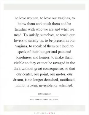 To love women, to love our vaginas, to know them and touch them and be familiar with who we are and what we need. To satisfy ourselves, to teach our lovers to satisfy us, to be present in our vaginas, to speak of them out loud, to speak of their hunger and pain and loneliness and humor, to make them visible so they cannot be ravaged in the dark without great consequence, so that our center, our point, our motor, our dream, is no longer detached, mutilated, numb, broken, invisible, or ashamed Picture Quote #1
