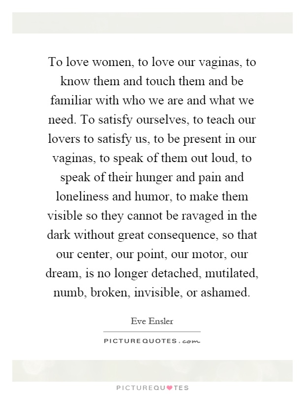 To love women, to love our vaginas, to know them and touch them and be familiar with who we are and what we need. To satisfy ourselves, to teach our lovers to satisfy us, to be present in our vaginas, to speak of them out loud, to speak of their hunger and pain and loneliness and humor, to make them visible so they cannot be ravaged in the dark without great consequence, so that our center, our point, our motor, our dream, is no longer detached, mutilated, numb, broken, invisible, or ashamed Picture Quote #1