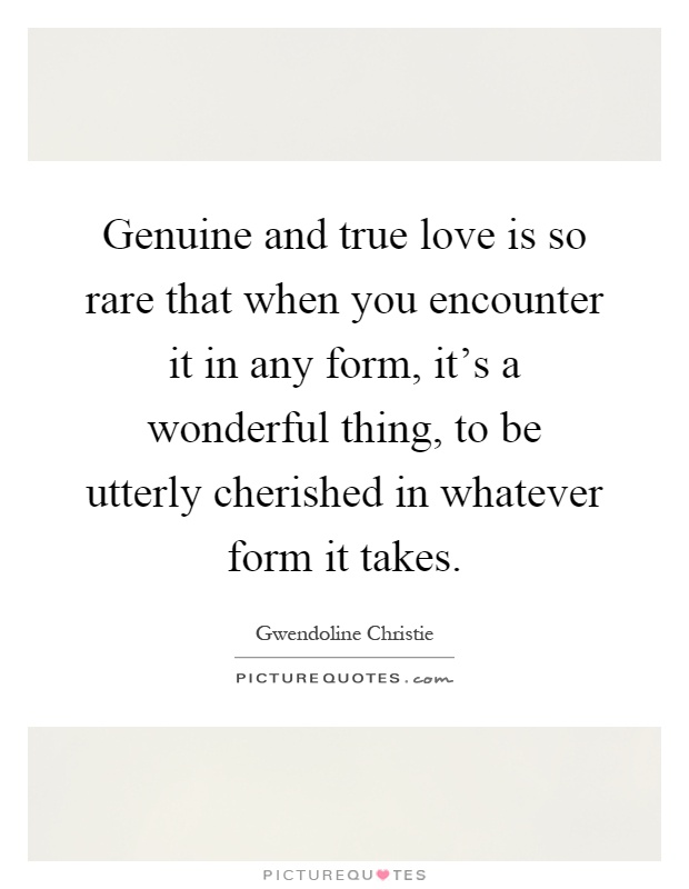 Genuine and true love is so rare that when you encounter it in any form, it's a wonderful thing, to be utterly cherished in whatever form it takes Picture Quote #1
