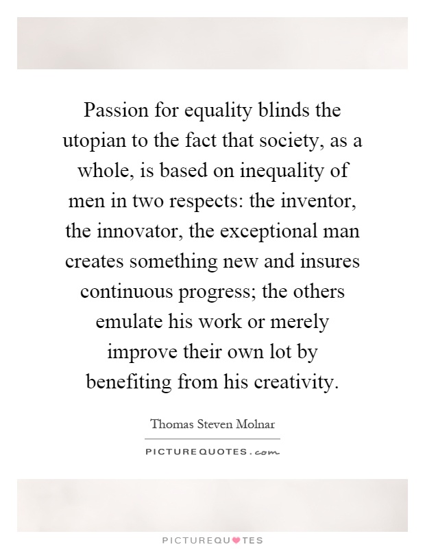 Passion for equality blinds the utopian to the fact that society, as a whole, is based on inequality of men in two respects: the inventor, the innovator, the exceptional man creates something new and insures continuous progress; the others emulate his work or merely improve their own lot by benefiting from his creativity Picture Quote #1
