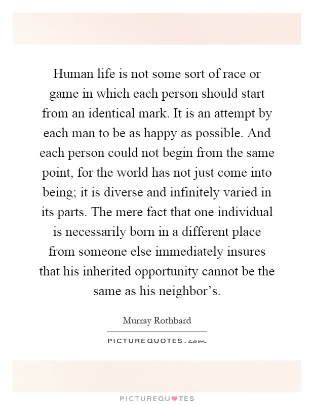 Human life is not some sort of race or game in which each person should start from an identical mark. It is an attempt by each man to be as happy as possible. And each person could not begin from the same point, for the world has not just come into being; it is diverse and infinitely varied in its parts. The mere fact that one individual is necessarily born in a different place from someone else immediately insures that his inherited opportunity cannot be the same as his neighbor's Picture Quote #1