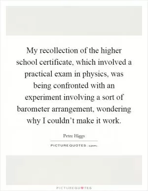 My recollection of the higher school certificate, which involved a practical exam in physics, was being confronted with an experiment involving a sort of barometer arrangement, wondering why I couldn’t make it work Picture Quote #1