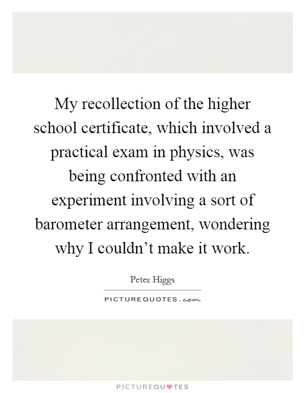My recollection of the higher school certificate, which involved a practical exam in physics, was being confronted with an experiment involving a sort of barometer arrangement, wondering why I couldn't make it work Picture Quote #1