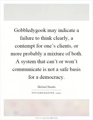 Gobbledygook may indicate a failure to think clearly, a contempt for one’s clients, or more probably a mixture of both. A system that can’t or won’t communicate is not a safe basis for a democracy Picture Quote #1
