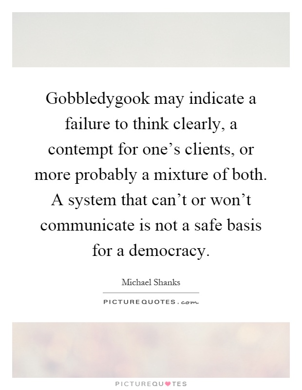 Gobbledygook may indicate a failure to think clearly, a contempt for one's clients, or more probably a mixture of both. A system that can't or won't communicate is not a safe basis for a democracy Picture Quote #1