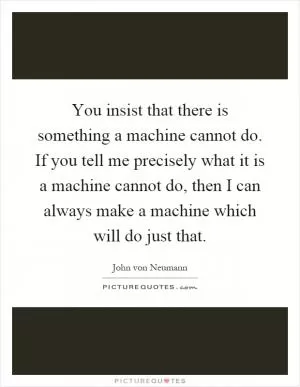 You insist that there is something a machine cannot do. If you tell me precisely what it is a machine cannot do, then I can always make a machine which will do just that Picture Quote #1