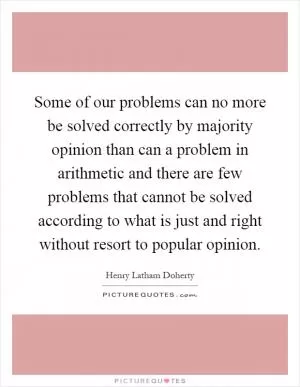 Some of our problems can no more be solved correctly by majority opinion than can a problem in arithmetic and there are few problems that cannot be solved according to what is just and right without resort to popular opinion Picture Quote #1