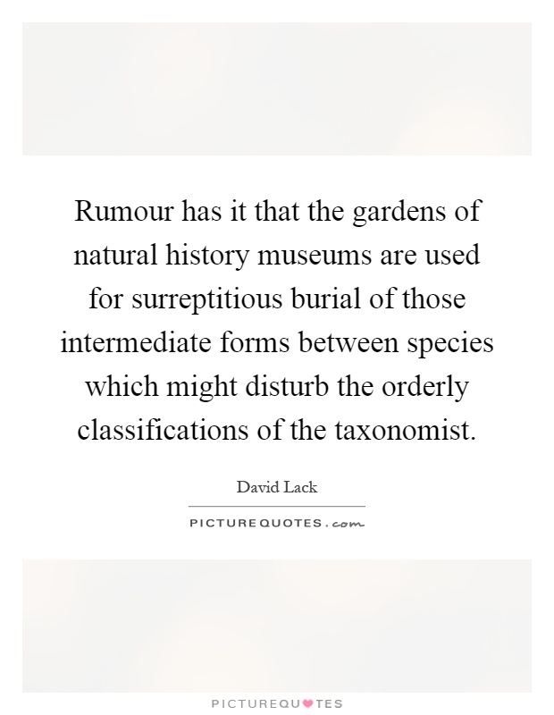 Rumour has it that the gardens of natural history museums are used for surreptitious burial of those intermediate forms between species which might disturb the orderly classifications of the taxonomist Picture Quote #1