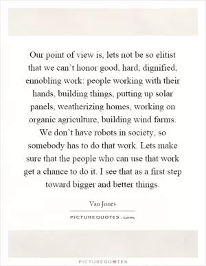 Our point of view is, lets not be so elitist that we can’t honor good, hard, dignified, ennobling work: people working with their hands, building things, putting up solar panels, weatherizing homes, working on organic agriculture, building wind farms. We don’t have robots in society, so somebody has to do that work. Lets make sure that the people who can use that work get a chance to do it. I see that as a first step toward bigger and better things Picture Quote #1