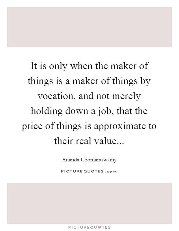It is only when the maker of things is a maker of things by vocation, and not merely holding down a job, that the price of things is approximate to their real value Picture Quote #1