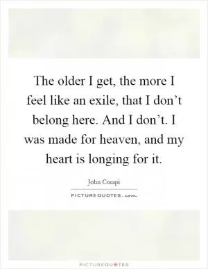 The older I get, the more I feel like an exile, that I don’t belong here. And I don’t. I was made for heaven, and my heart is longing for it Picture Quote #1