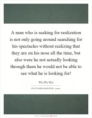 A man who is seeking for realization is not only going around searching for his spectacles without realizing that they are on his nose all the time, but also were he not actually looking through them he would not be able to see what he is looking for! Picture Quote #1