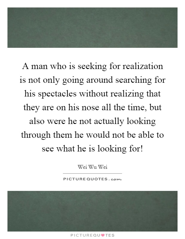 A man who is seeking for realization is not only going around searching for his spectacles without realizing that they are on his nose all the time, but also were he not actually looking through them he would not be able to see what he is looking for! Picture Quote #1