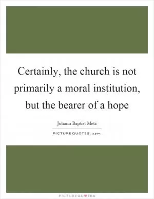 Certainly, the church is not primarily a moral institution, but the bearer of a hope Picture Quote #1