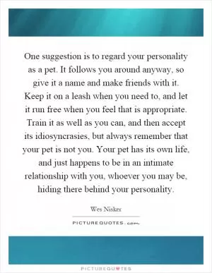 One suggestion is to regard your personality as a pet. It follows you around anyway, so give it a name and make friends with it. Keep it on a leash when you need to, and let it run free when you feel that is appropriate. Train it as well as you can, and then accept its idiosyncrasies, but always remember that your pet is not you. Your pet has its own life, and just happens to be in an intimate relationship with you, whoever you may be, hiding there behind your personality Picture Quote #1