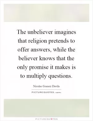 The unbeliever imagines that religion pretends to offer answers, while the believer knows that the only promise it makes is to multiply questions Picture Quote #1