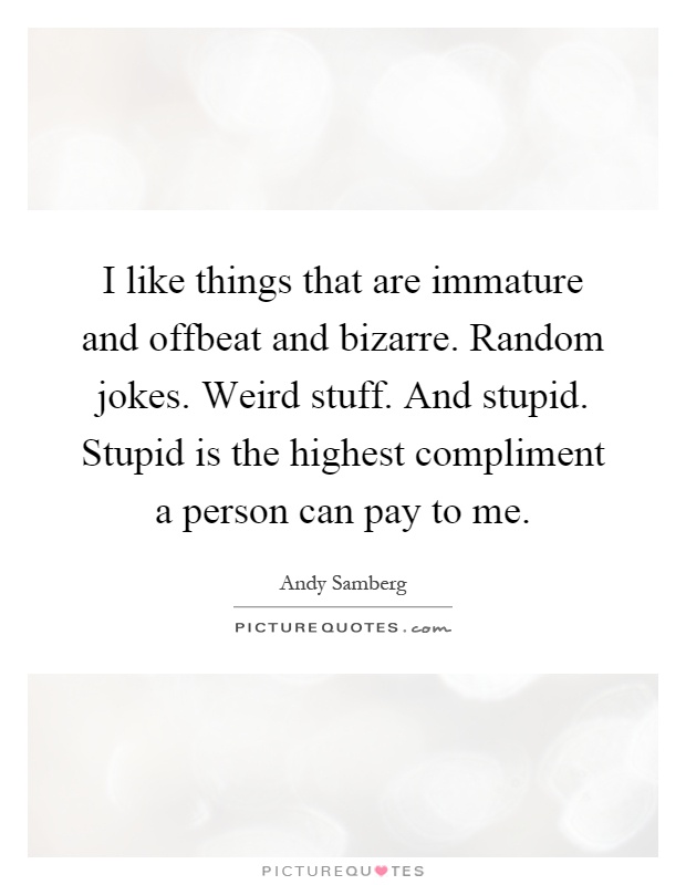 I like things that are immature and offbeat and bizarre. Random jokes. Weird stuff. And stupid. Stupid is the highest compliment a person can pay to me Picture Quote #1