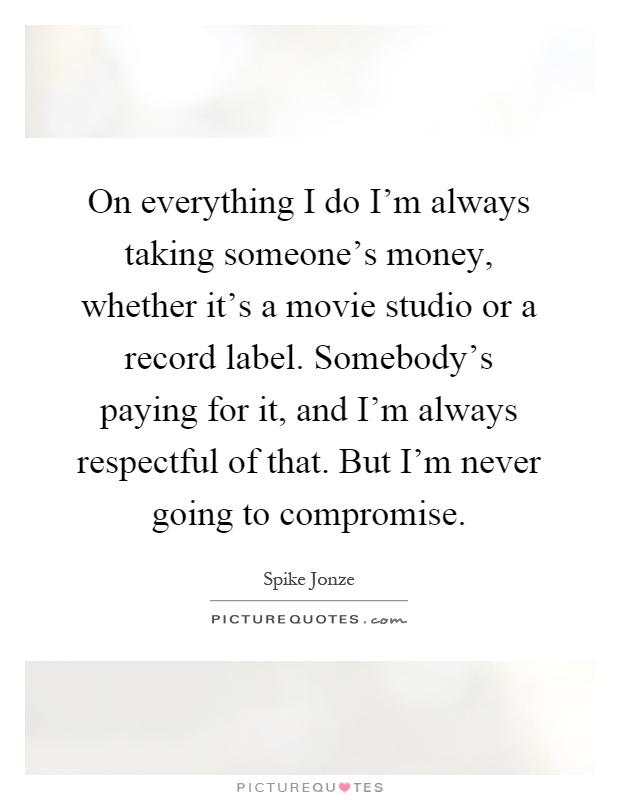 On everything I do I'm always taking someone's money, whether it's a movie studio or a record label. Somebody's paying for it, and I'm always respectful of that. But I'm never going to compromise Picture Quote #1