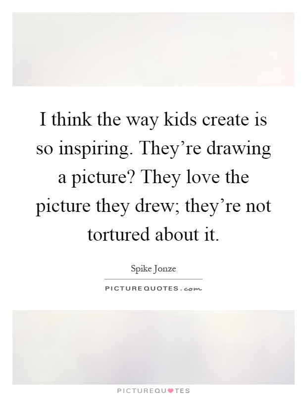 I think the way kids create is so inspiring. They're drawing a picture? They love the picture they drew; they're not tortured about it Picture Quote #1