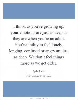 I think, as you’re growing up, your emotions are just as deep as they are when you’re an adult. You’re ability to feel lonely, longing, confused or angry are just as deep. We don’t feel things more as we get older Picture Quote #1