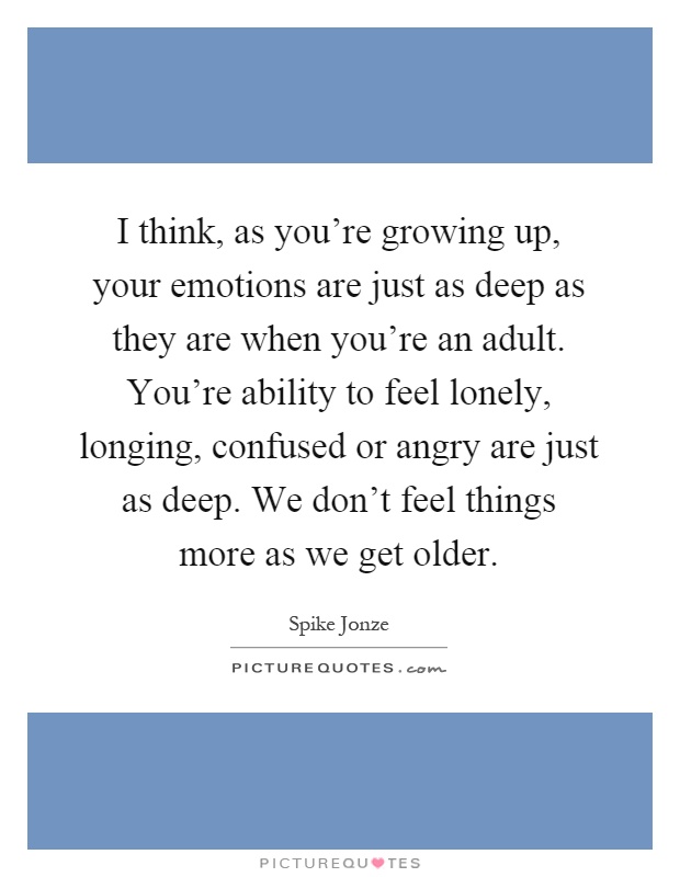 I think, as you're growing up, your emotions are just as deep as they are when you're an adult. You're ability to feel lonely, longing, confused or angry are just as deep. We don't feel things more as we get older Picture Quote #1