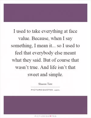 I used to take everything at face value. Because, when I say something, I mean it... so I used to feel that everybody else meant what they said. But of course that wasn’t true. And life isn’t that sweet and simple Picture Quote #1
