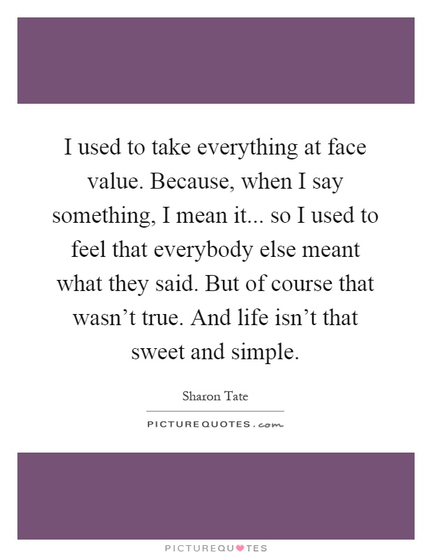 I used to take everything at face value. Because, when I say something, I mean it... so I used to feel that everybody else meant what they said. But of course that wasn't true. And life isn't that sweet and simple Picture Quote #1