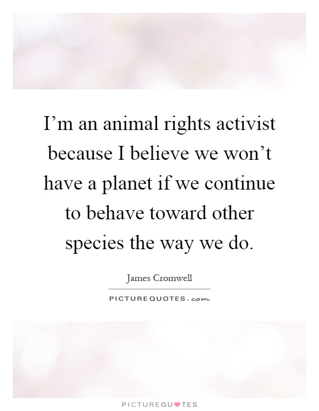 I'm an animal rights activist because I believe we won't have a planet if we continue to behave toward other species the way we do Picture Quote #1