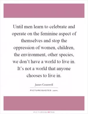 Until men learn to celebrate and operate on the feminine aspect of themselves and stop the oppression of women, children, the environment, other species, we don’t have a world to live in. It’s not a world that anyone chooses to live in Picture Quote #1