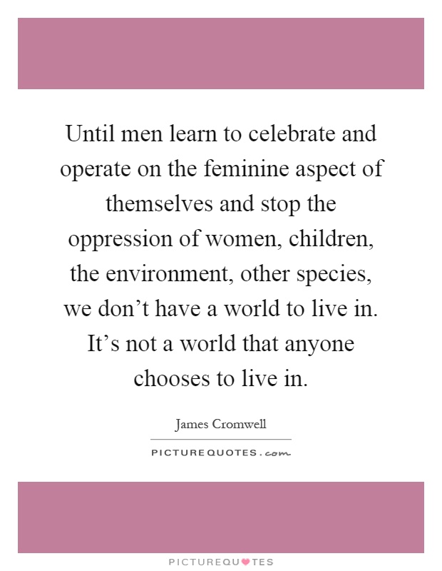 Until men learn to celebrate and operate on the feminine aspect of themselves and stop the oppression of women, children, the environment, other species, we don't have a world to live in. It's not a world that anyone chooses to live in Picture Quote #1